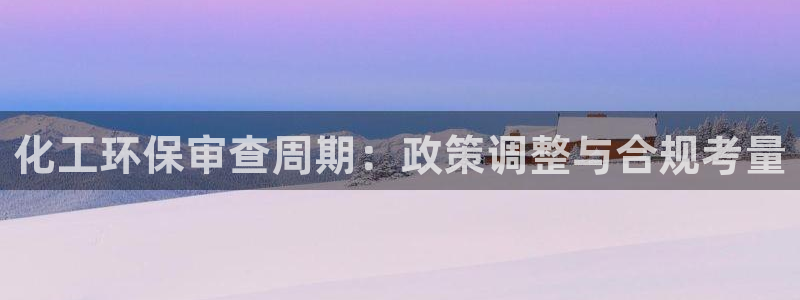 亿万先生网站下载:化工环保审查周期:政策调整与合规考量
